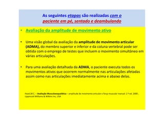 • Avaliação da amplitude de movimento ativo
• Uma visão global da avaliação da amplitude de movimento articular
(ADMA), do membro superior e inferior e da coluna vertebral pode ser
obtida com o emprego de testes que incluem o movimento simultâneo em
várias articulações.
• Para uma avaliação detalhada da ADMA, o paciente executa todos os
movimentos ativos que ocorrem normalmente nas articulações afetadas
assim como nas articulações imediatamente acima e abaixo delas.
As seguintes etapas são realizadas com o
paciente em pé, sentado e deambulando
Hazel,M.C. – Avaliação Musculoesquelética – amplitude de movimento articular e força muscular manual -2 ª ed. 2000 ,
Lippincott Williams & Wilkins Inc, USA
 