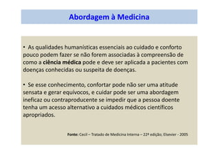 Abordagem à Medicina
• As qualidades humanísticas essenciais ao cuidado e conforto
pouco podem fazer se não forem associadas à compreensão de
como a ciência médica pode e deve ser aplicada a pacientes com
doenças conhecidas ou suspeita de doenças.
• Se esse conhecimento, confortar pode não ser uma atitude
sensata e gerar equívocos, e cuidar pode ser uma abordagem
ineficaz ou contraproducente se impedir que a pessoa doente
tenha um acesso alternativo a cuidados médicos científicos
apropriados.
Fonte: Cecil – Tratado de Medicina Interna – 22ª edição; Elsevier - 2005
 