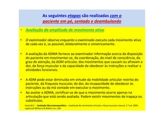 • Avaliação da amplitude de movimento ativo
• O examinador observa enquanto o examinado executa cada movimento ativo
de cada vez e, se possível, bilateralmente e simetricamente.
• A avaliação da ADMA fornece ao examinador informação acerca da disposição
do paciente em movimentar-se, da coordenação, do nível de consciência, do
grau de atenção, da ADM articular, dos movimentos que causam ou afravam a
dor, da força muscular e da capacidade de obedecer às instruções e realizar a
atividades funcionais.
• A ADM pode estar diminuída em virtude da mobilidade articular restrita do
paciente, da fraqueza muscular, da dor, da incapacidade de obedecer às
instruções ou da má vontade em executar o movimento.
• Ao avaliar a ADMA, certificar-se de que o movimento ocorre apenas na
articulação que está sendo avaliada. Podem existir movimentos de trapaça ou
substitutos.
As seguintes etapas são realizadas com o
paciente em pé, sentado e deambulando
Hazel,M.C. – Avaliação Musculoesquelética – amplitude de movimento articular e força muscular manual -2 ª ed. 2000 ,
Lippincott Williams & Wilkins Inc, USA
 