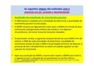 • Avaliação da amplitude de movimento passiva
• A ADM passiva é avaliada com a finalidade de determinar a quantidade de
movimento possível na articulação.
• A ADMP costuma ser ligeiramente maior quer a ADMA em virtude do leve
estiramento (alongamento) elástico dos tecidos e, em algumas
circunstâncias, da menor massa de músculos relaxados.
• O examinador conduz o segmento corporal através de uma ADMP a fim de
estimar a ADM de cada articulação, de determinar a qualidade do
movimento através de toda a ADM e da percepção terminal, de observar a
presença de dor e de determinar se existe um padrão capsular ou não-
capsular de movimento.
• Após essa avaliação da ADMP, o examinador repete a ADMP para medi-la
e registrá-la com a utilização de um goniômetro ou da fita métrica.
As seguintes etapas são realizadas com o
paciente em pé, sentado e deambulando
Hazel,M.C. – Avaliação Musculoesquelética – amplitude de movimento articular e força muscular manual -2 ª ed. 2000 ,
Lippincott Williams & Wilkins Inc, USA
 