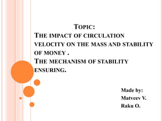 TOPIC:
THE IMPACT OF CIRCULATION
VELOCITY ON THE MASS AND STABILITY
OF MONEY .
THE MECHANISM OF STABILITY
ENSURING.
Made by:
Matveev V.
Raku O.
 