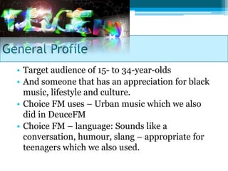General Profile
  • Target audience of 15- to 34-year-olds
  • And someone that has an appreciation for black
    music, lifestyle and culture.
  • Choice FM uses – Urban music which we also
    did in DeuceFM
  • Choice FM – language: Sounds like a
    conversation, humour, slang – appropriate for
    teenagers which we also used.
 