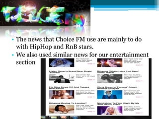 • The news that Choice FM use are mainly to do
  with HipHop and RnB stars.
• We also used similar news for our entertainment
  section
 