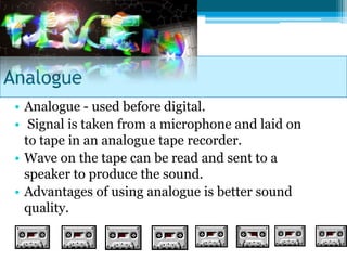 Analogue
 • Analogue - used before digital.
 • Signal is taken from a microphone and laid on
   to tape in an analogue tape recorder.
 • Wave on the tape can be read and sent to a
   speaker to produce the sound.
 • Advantages of using analogue is better sound
   quality.
 