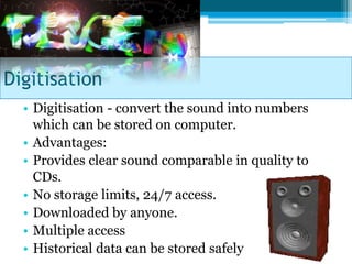 Digitisation
  • Digitisation - convert the sound into numbers
    which can be stored on computer.
  • Advantages:
  • Provides clear sound comparable in quality to
    CDs.
  • No storage limits, 24/7 access.
  • Downloaded by anyone.
  • Multiple access
  • Historical data can be stored safely
 