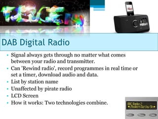 DAB Digital Radio
 • Signal always gets through no matter what comes
   between your radio and transmitter.
 • Can 'Rewind radio', record programmes in real time or
   set a timer, download audio and data.
 • List by station name
 • Unaffected by pirate radio
 • LCD Screen
 • How it works: Two technologies combine.
 