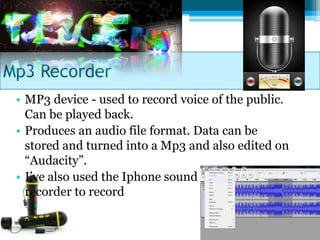 Mp3 Recorder
 • MP3 device - used to record voice of the public.
   Can be played back.
 • Produces an audio file format. Data can be
   stored and turned into a Mp3 and also edited on
   “Audacity”.
 • I’ve also used the Iphone sound
   recorder to record
 