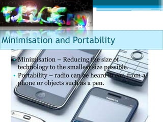 Minimisation and Portability

  • Minimisation – Reducing the size of
    technology to the smallest size possible.
  • Portability – radio can be heard in car, from a
    phone or objects such as a pen.
 