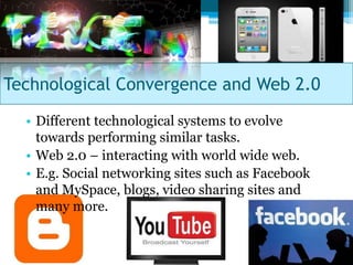 Technological Convergence and Web 2.0
  • Different technological systems to evolve
    towards performing similar tasks.
  • Web 2.0 – interacting with world wide web.
  • E.g. Social networking sites such as Facebook
    and MySpace, blogs, video sharing sites and
    many more.
 