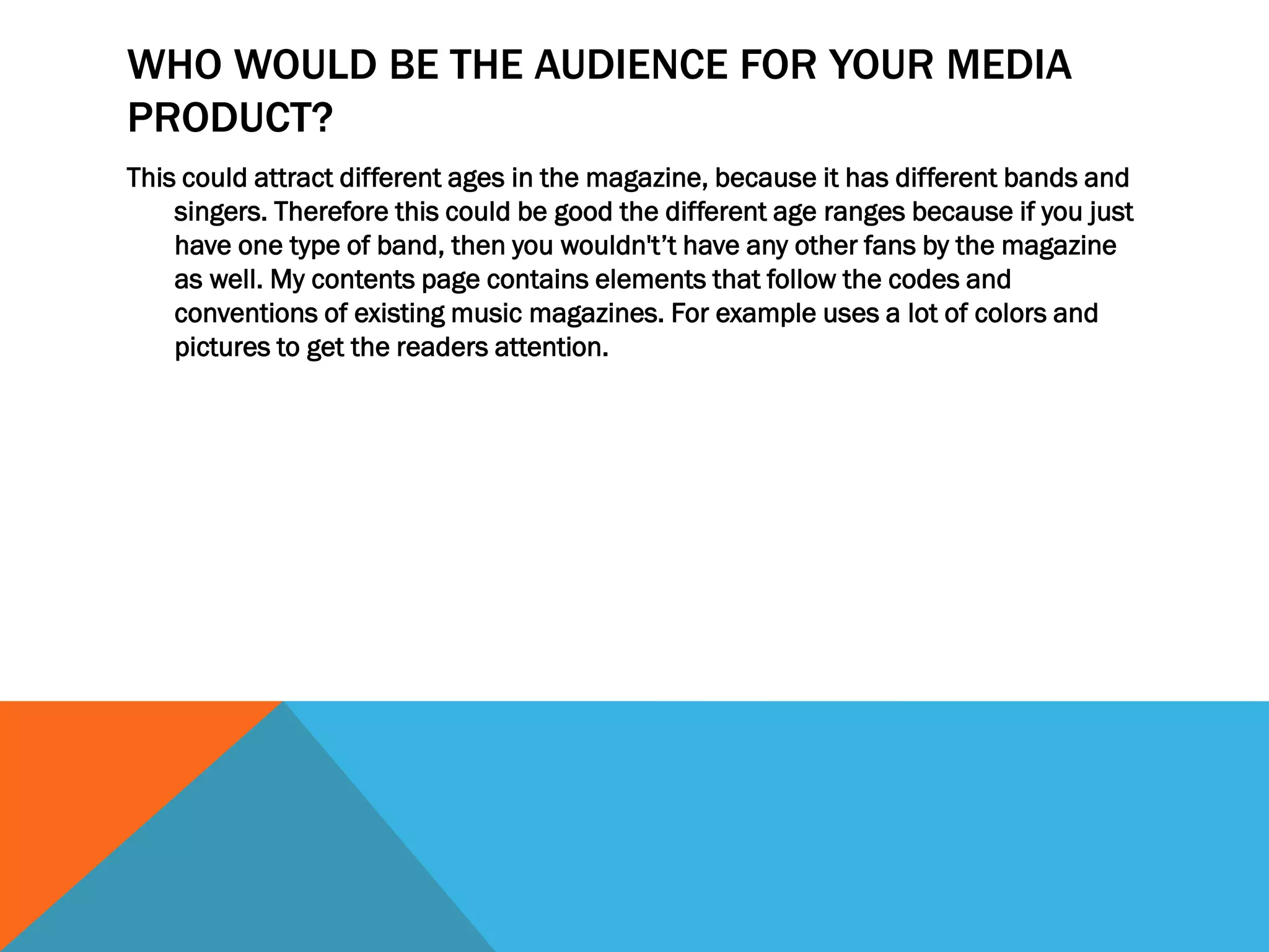 WHO WOULD BE THE AUDIENCE FOR YOUR MEDIA
PRODUCT?
This could attract different ages in the magazine, because it has different bands and
singers. Therefore this could be good the different age ranges because if you just
have one type of band, then you wouldn't’t have any other fans by the magazine
as well. My contents page contains elements that follow the codes and
conventions of existing music magazines. For example uses a lot of colors and
pictures to get the readers attention.
 