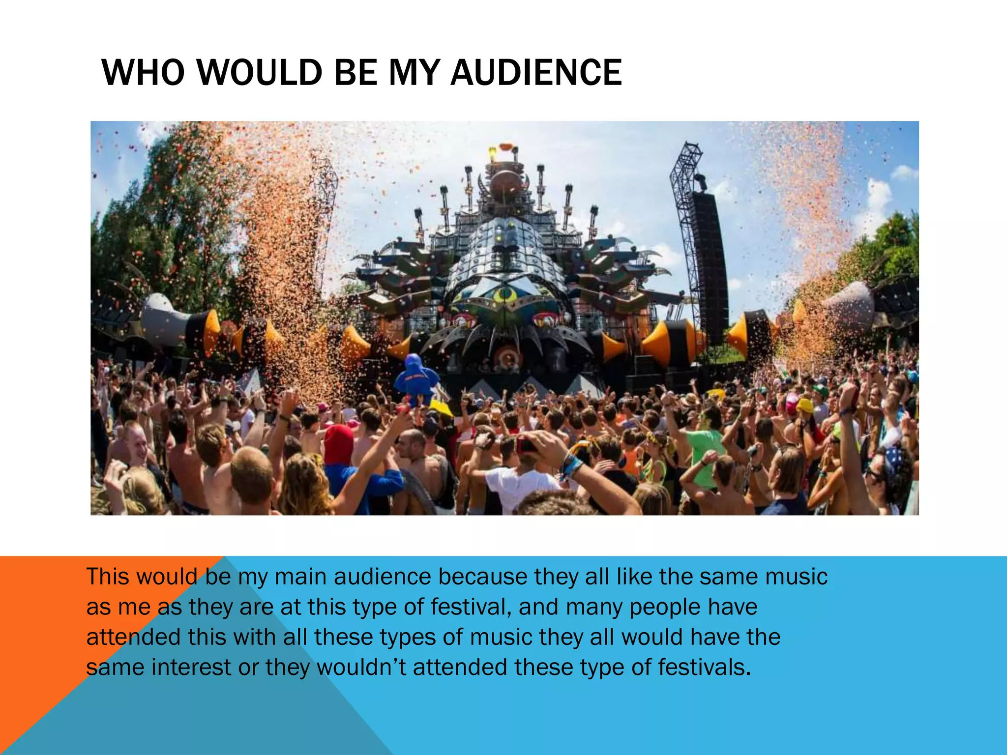 WHO WOULD BE MY AUDIENCE
This would be my main audience because they all like the same music
as me as they are at this type of festival, and many people have
attended this with all these types of music they all would have the
same interest or they wouldn’t attended these type of festivals.
 