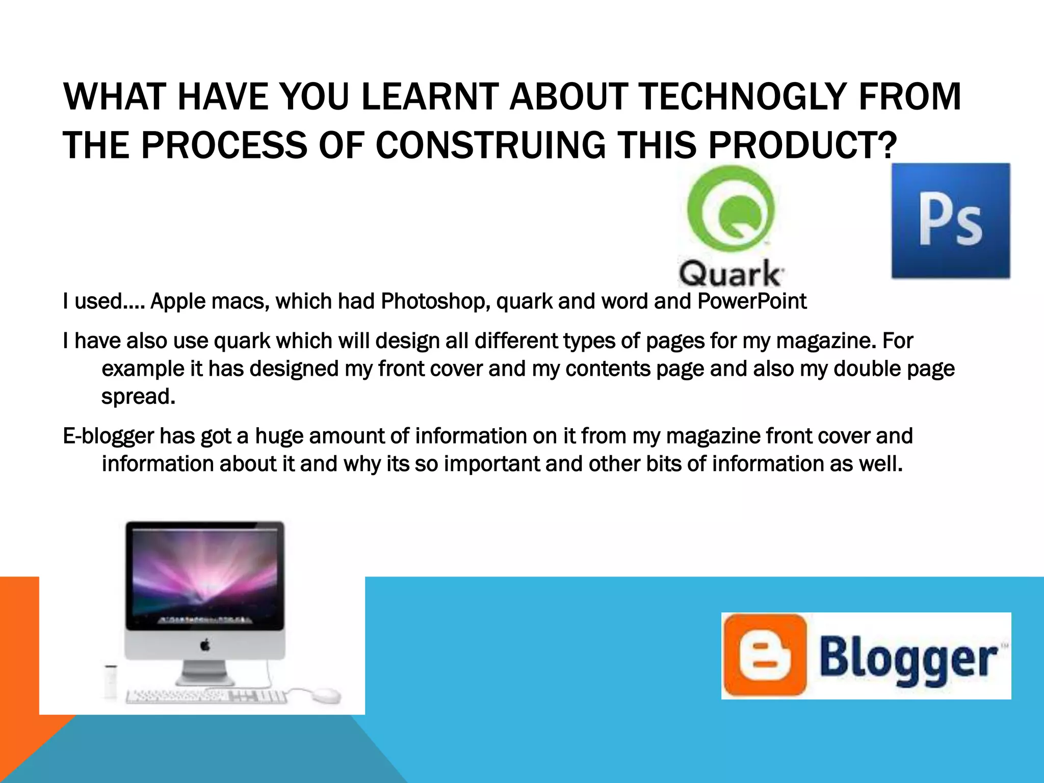 WHAT HAVE YOU LEARNT ABOUT TECHNOGLY FROM
THE PROCESS OF CONSTRUING THIS PRODUCT?
I used…. Apple macs, which had Photoshop, quark and word and PowerPoint
I have also use quark which will design all different types of pages for my magazine. For
example it has designed my front cover and my contents page and also my double page
spread.
E-blogger has got a huge amount of information on it from my magazine front cover and
information about it and why its so important and other bits of information as well.
 
