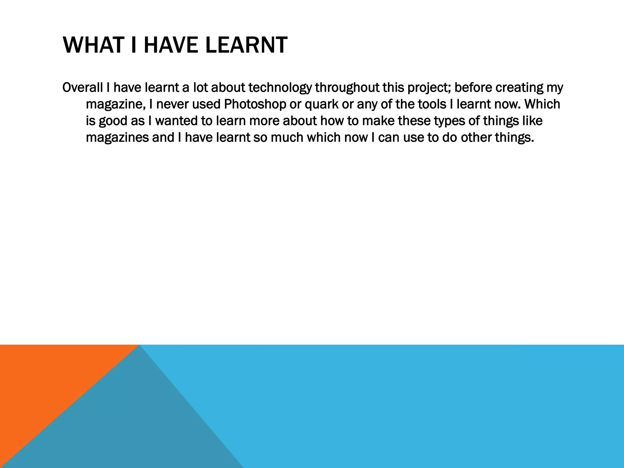 WHAT I HAVE LEARNT
Overall I have learnt a lot about technology throughout this project; before creating my
magazine, I never used Photoshop or quark or any of the tools I learnt now. Which
is good as I wanted to learn more about how to make these types of things like
magazines and I have learnt so much which now I can use to do other things.
 