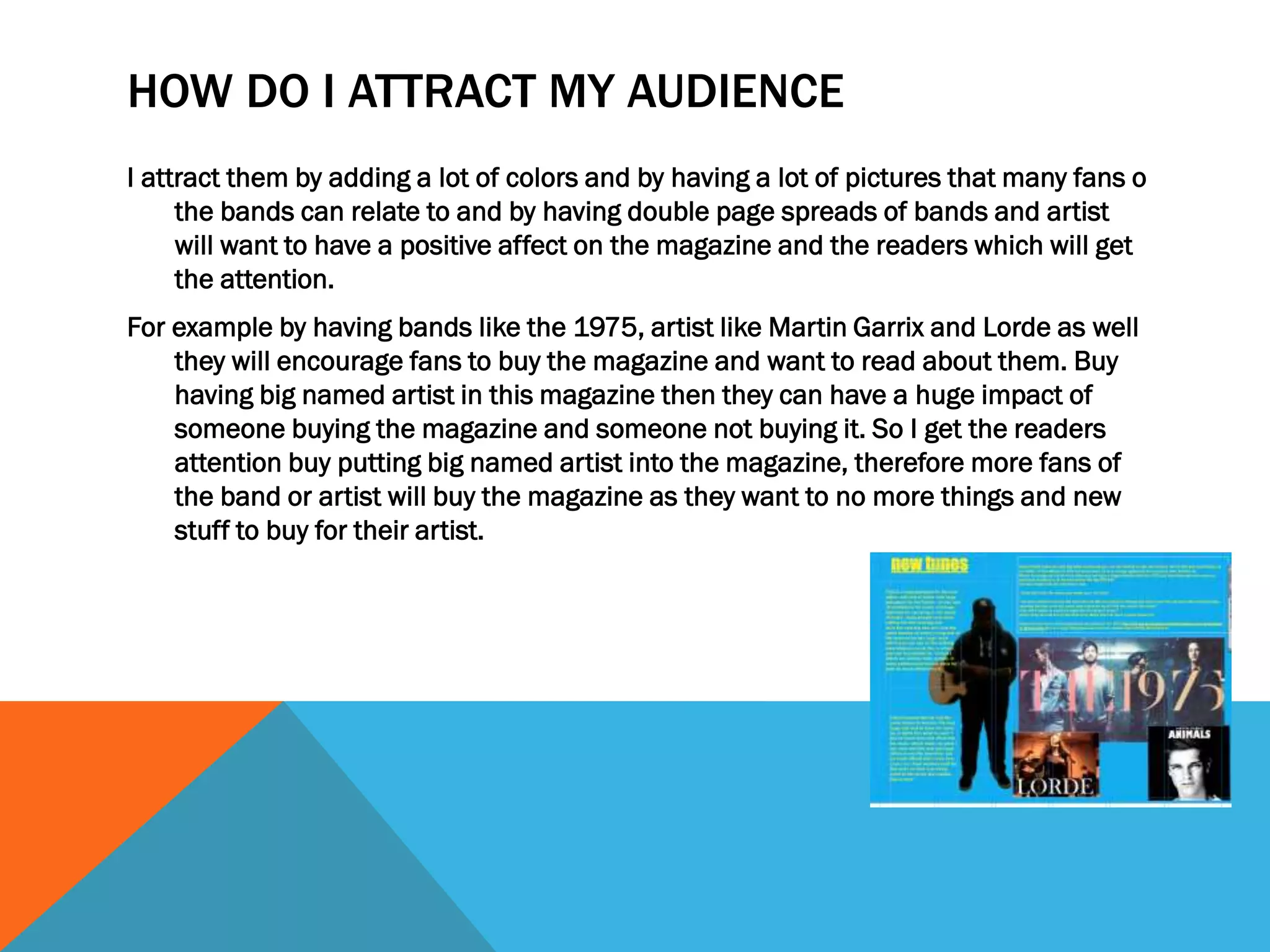 HOW DO I ATTRACT MY AUDIENCE
I attract them by adding a lot of colors and by having a lot of pictures that many fans o
the bands can relate to and by having double page spreads of bands and artist
will want to have a positive affect on the magazine and the readers which will get
the attention.
For example by having bands like the 1975, artist like Martin Garrix and Lorde as well
they will encourage fans to buy the magazine and want to read about them. Buy
having big named artist in this magazine then they can have a huge impact of
someone buying the magazine and someone not buying it. So I get the readers
attention buy putting big named artist into the magazine, therefore more fans of
the band or artist will buy the magazine as they want to no more things and new
stuff to buy for their artist.
 