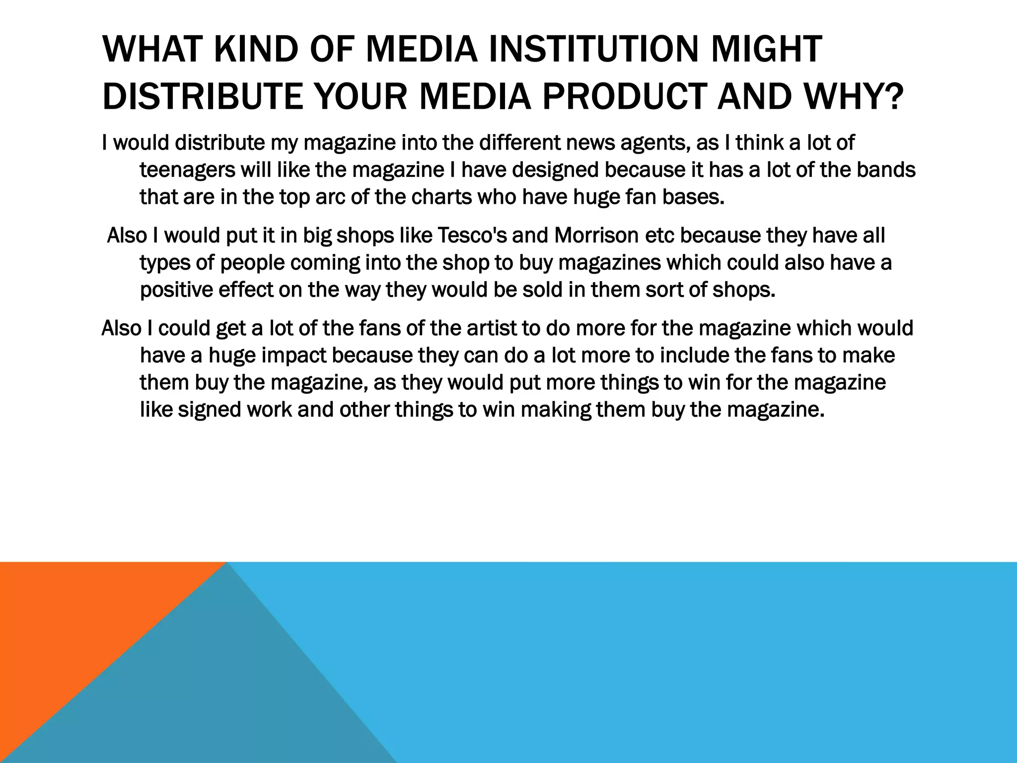 WHAT KIND OF MEDIA INSTITUTION MIGHT
DISTRIBUTE YOUR MEDIA PRODUCT AND WHY?
I would distribute my magazine into the different news agents, as I think a lot of
teenagers will like the magazine I have designed because it has a lot of the bands
that are in the top arc of the charts who have huge fan bases.
Also I would put it in big shops like Tesco's and Morrison etc because they have all
types of people coming into the shop to buy magazines which could also have a
positive effect on the way they would be sold in them sort of shops.
Also I could get a lot of the fans of the artist to do more for the magazine which would
have a huge impact because they can do a lot more to include the fans to make
them buy the magazine, as they would put more things to win for the magazine
like signed work and other things to win making them buy the magazine.
 