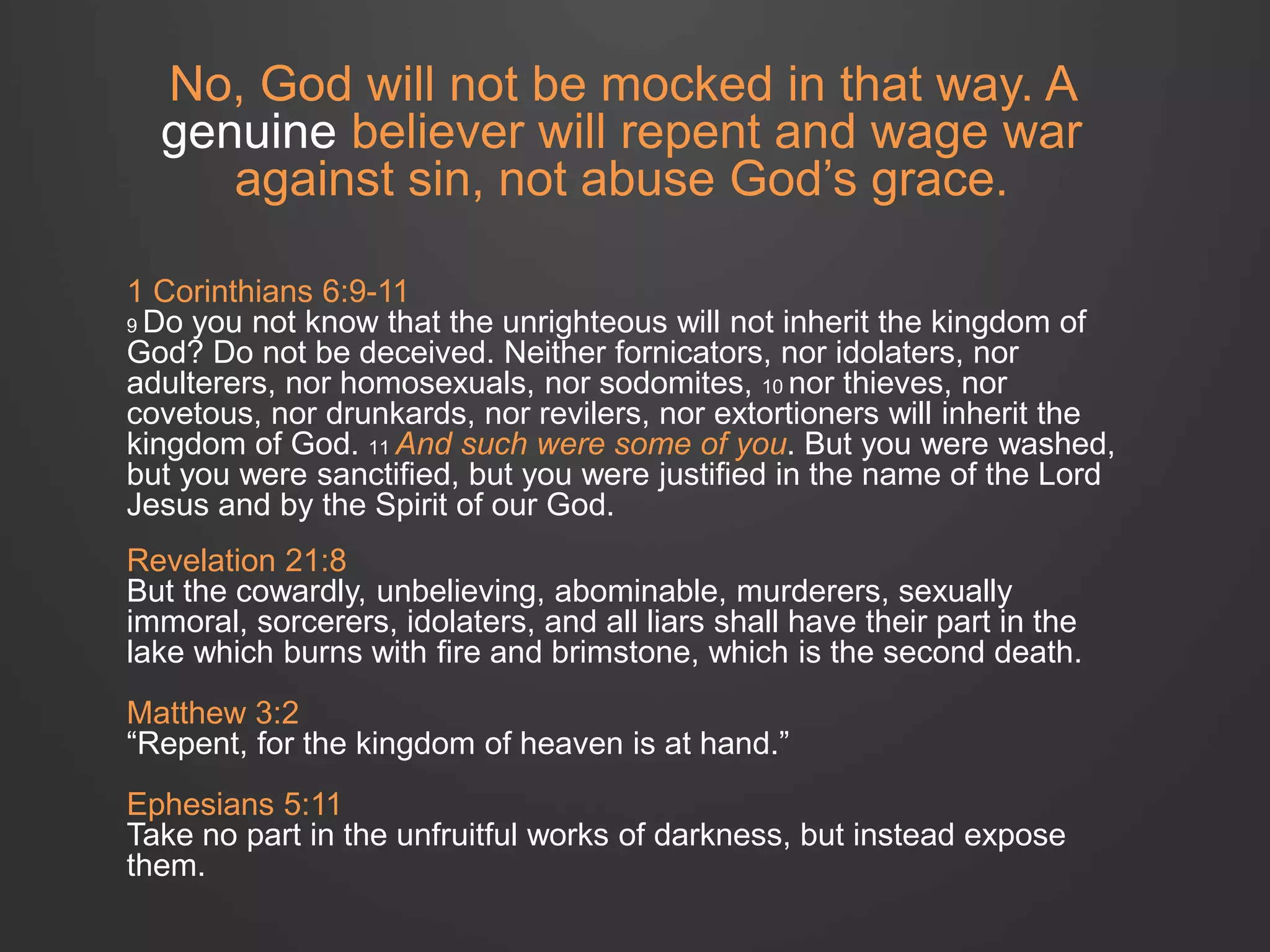 No, God will not be mocked in that way. A 
genuine believer will repent and wage war 
against sin, not abuse God’s grace. 
1 Corinthians 6:9-11 
9 Do you not know that the unrighteous will not inherit the kingdom of 
God? Do not be deceived. Neither fornicators, nor idolaters, nor 
adulterers, nor homosexuals, nor sodomites, 10 nor thieves, nor 
covetous, nor drunkards, nor revilers, nor extortioners will inherit the 
kingdom of God. 11 And such were some of you. But you were washed, 
but you were sanctified, but you were justified in the name of the Lord 
Jesus and by the Spirit of our God. 
Revelation 21:8 
But the cowardly, unbelieving, abominable, murderers, sexually 
immoral, sorcerers, idolaters, and all liars shall have their part in the 
lake which burns with fire and brimstone, which is the second death. 
Matthew 3:2 
“Repent, for the kingdom of heaven is at hand.” 
Ephesians 5:11 
Take no part in the unfruitful works of darkness, but instead expose 
them. 
 