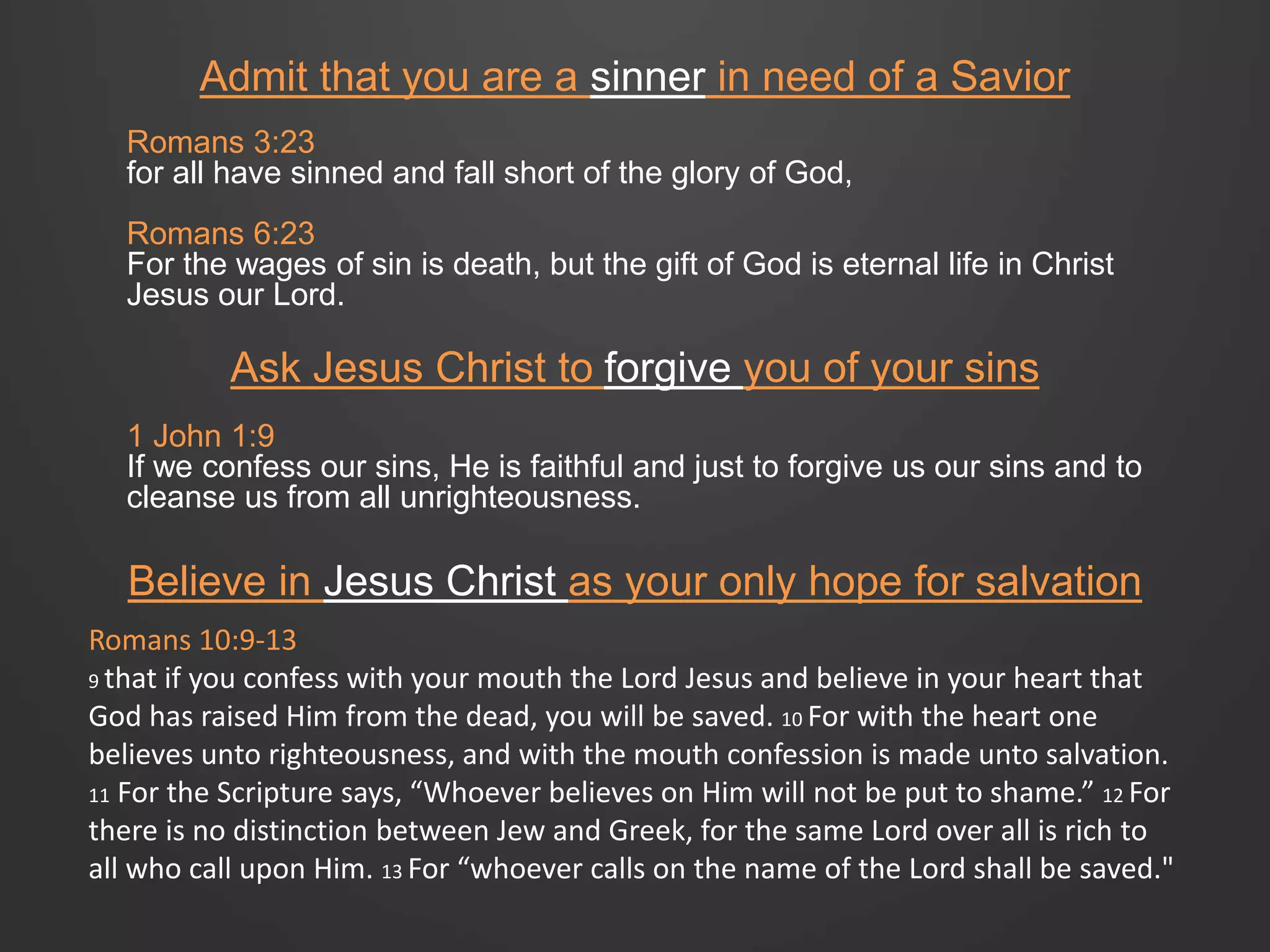 Admit that you are a sinner in need of a Savior 
Romans 3:23 
for all have sinned and fall short of the glory of God, 
Romans 6:23 
For the wages of sin is death, but the gift of God is eternal life in Christ 
Jesus our Lord. 
Ask Jesus Christ to forgive you of your sins 
1 John 1:9 
If we confess our sins, He is faithful and just to forgive us our sins and to 
cleanse us from all unrighteousness. 
Believe in Jesus Christ as your only hope for salvation 
Romans 10:9-13 
9 that if you confess with your mouth the Lord Jesus and believe in your heart that 
God has raised Him from the dead, you will be saved. 10 For with the heart one 
believes unto righteousness, and with the mouth confession is made unto salvation. 
11 For the Scripture says, “Whoever believes on Him will not be put to shame.” 12 For 
there is no distinction between Jew and Greek, for the same Lord over all is rich to 
all who call upon Him. 13 For “whoever calls on the name of the Lord shall be saved." 
 