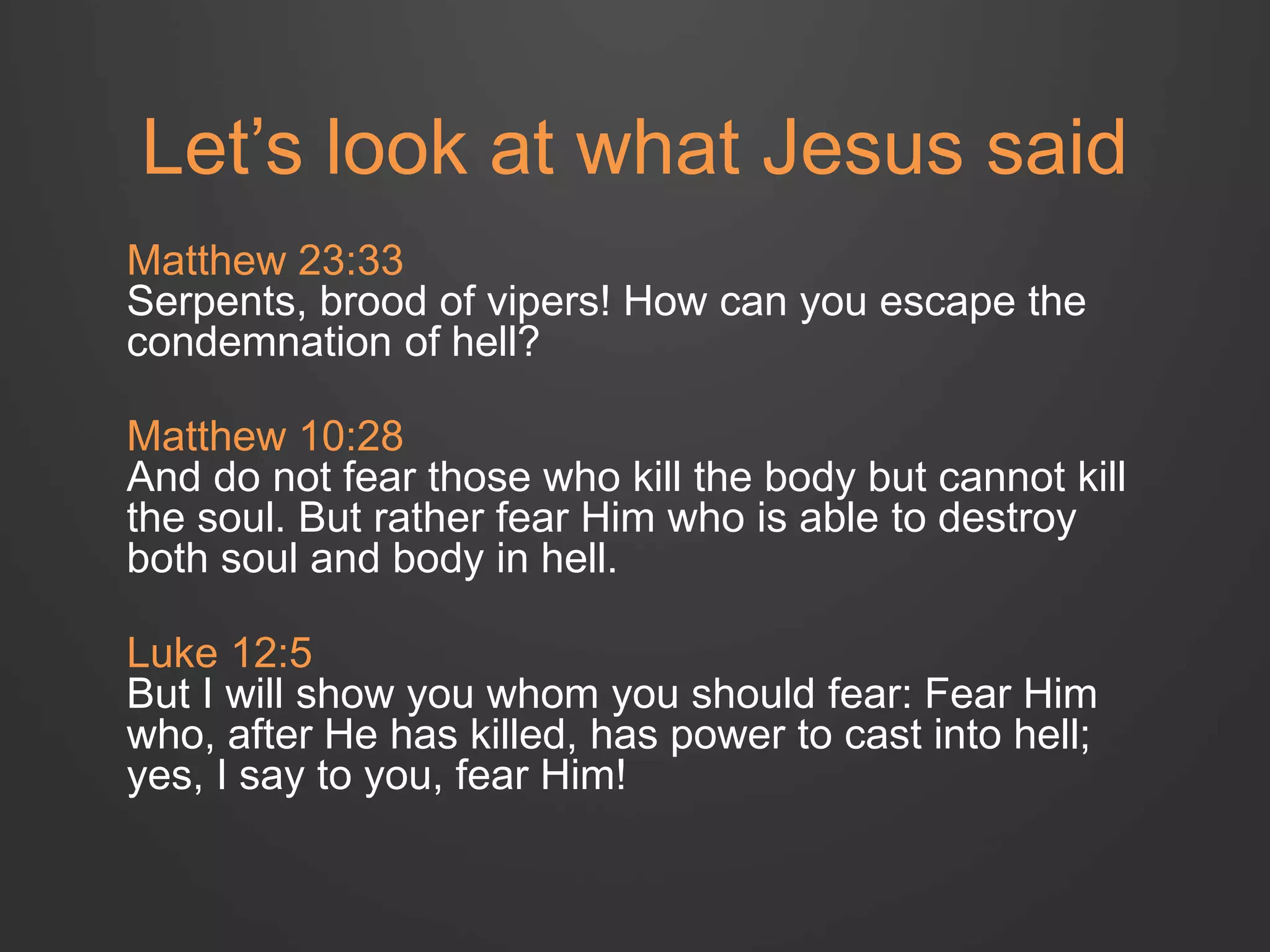 Let’s look at what Jesus said 
Matthew 23:33 
Serpents, brood of vipers! How can you escape the 
condemnation of hell? 
Matthew 10:28 
And do not fear those who kill the body but cannot kill 
the soul. But rather fear Him who is able to destroy 
both soul and body in hell. 
Luke 12:5 
But I will show you whom you should fear: Fear Him 
who, after He has killed, has power to cast into hell; 
yes, I say to you, fear Him! 
 