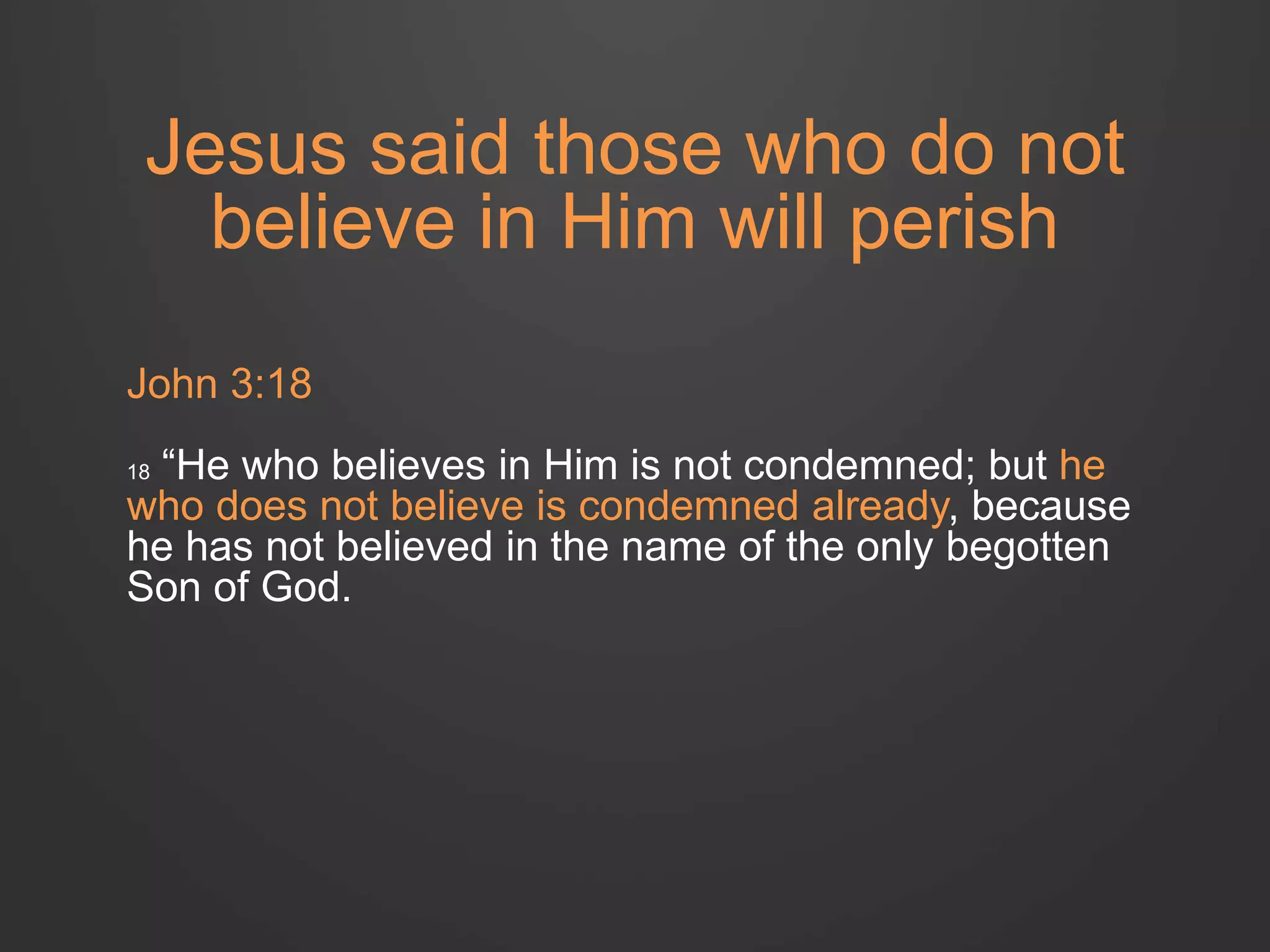 Jesus said those who do not 
believe in Him will perish 
John 3:18 
18 “He who believes in Him is not condemned; but he 
who does not believe is condemned already, because 
he has not believed in the name of the only begotten 
Son of God. 
 