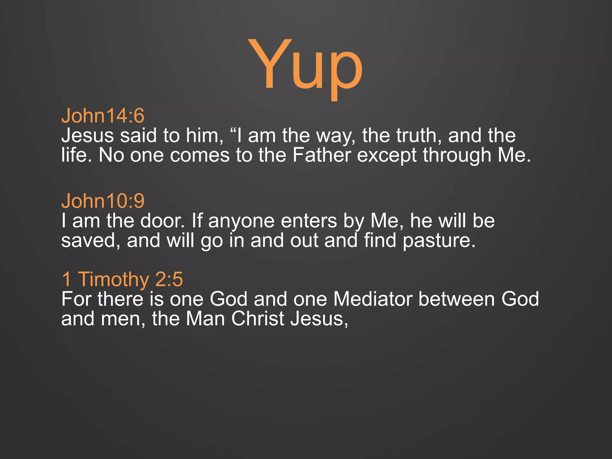Yup 
John14:6 
Jesus said to him, “I am the way, the truth, and the 
life. No one comes to the Father except through Me. 
John10:9 
I am the door. If anyone enters by Me, he will be 
saved, and will go in and out and find pasture. 
1 Timothy 2:5 
For there is one God and one Mediator between God 
and men, the Man Christ Jesus, 
 