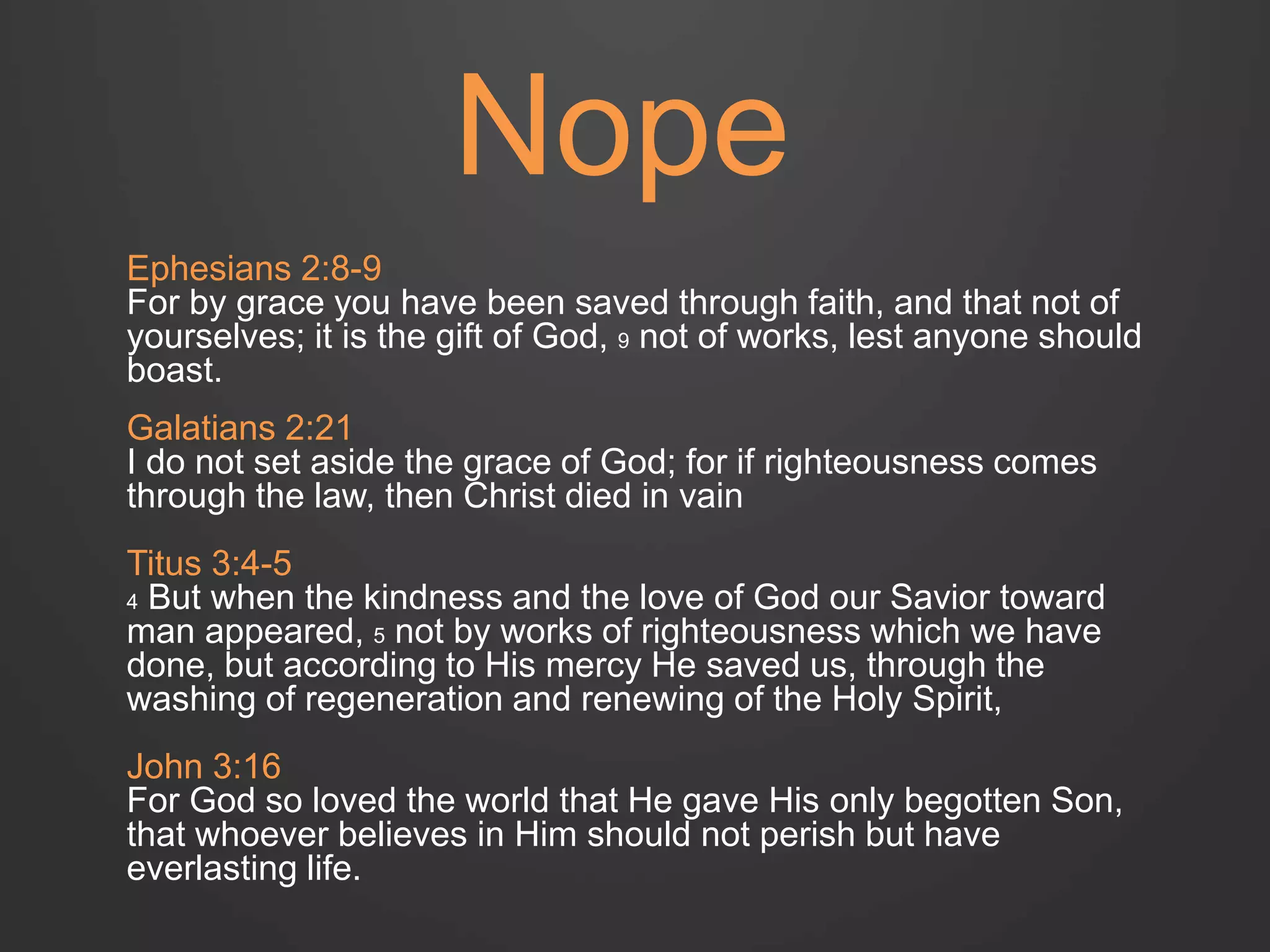 Nope 
Ephesians 2:8-9 
For by grace you have been saved through faith, and that not of 
yourselves; it is the gift of God, 9 not of works, lest anyone should 
boast. 
Galatians 2:21 
I do not set aside the grace of God; for if righteousness comes 
through the law, then Christ died in vain 
Titus 3:4-5 
4 But when the kindness and the love of God our Savior toward 
man appeared, 5 not by works of righteousness which we have 
done, but according to His mercy He saved us, through the 
washing of regeneration and renewing of the Holy Spirit, 
John 3:16 
For God so loved the world that He gave His only begotten Son, 
that whoever believes in Him should not perish but have 
everlasting life. 
 
