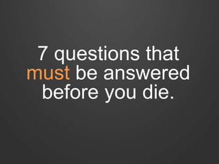 7 questions that 
must be answered 
before you die. 
 