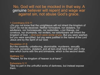 No, God will not be mocked in that way. A 
genuine believer will repent and wage war 
against sin, not abuse God’s grace. 
1 Corinthians 6:9-11 
9 Do you not know that the unrighteous will not inherit the kingdom of 
God? Do not be deceived. Neither fornicators, nor idolaters, nor 
adulterers, nor homosexuals, nor sodomites, 10 nor thieves, nor 
covetous, nor drunkards, nor revilers, nor extortioners will inherit the 
kingdom of God. 11 And such were some of you. But you were washed, 
but you were sanctified, but you were justified in the name of the Lord 
Jesus and by the Spirit of our God. 
Revelation 21:8 
But the cowardly, unbelieving, abominable, murderers, sexually 
immoral, sorcerers, idolaters, and all liars shall have their part in the 
lake which burns with fire and brimstone, which is the second death. 
Matthew 3:2 
“Repent, for the kingdom of heaven is at hand.” 
Ephesians 5:11 
Take no part in the unfruitful works of darkness, but instead expose 
them. 
 