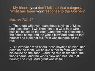 My friend, you don’t fall into that category. 
What has been your response to the Gospel? 
Matthew 7:24-27 
24 “Therefore whoever hears these sayings of Mine, 
and does them, I will liken him to a wise man who 
built his house on the rock: 25 and the rain descended, 
the floods came, and the winds blew and beat on that 
house; and it did not fall, for it was founded on the 
rock. 
26 “But everyone who hears these sayings of Mine, and 
does not do them, will be like a foolish man who built 
his house on the sand: 27 and the rain descended, the 
floods came, and the winds blew and beat on that 
house; and it fell. And great was its fall.” 
 