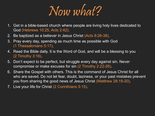Now what? 
1. Get in a bible-based church where people are living holy lives dedicated to 
God (Hebrews 10:25, Acts 2:42). 
2. Be baptized as a believer in Jesus Christ (Acts 8:26-38). 
3. Pray every day, spending as much time as possible with God 
(1 Thessalonians 5:17). 
4. Read the Bible daily. It is the Word of God, and will be a blessing to you 
(2 Timothy 3:16). 
5. Don’t expect to be perfect, but struggle every day against sin. Never 
compromise or make excuses for sin (2 Timothy 2:22-26). 
6. Share the Gospel with others. This is the command of Jesus Christ for all 
who are saved. Do not let fear, doubt, laziness, or your past mistakes prevent 
you from sharing the good news of Jesus Christ (Matthew 28:19-20). 
7. Live your life for Christ (2 Corinthians 5:15). 
