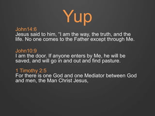 Yup 
John14:6 
Jesus said to him, “I am the way, the truth, and the 
life. No one comes to the Father except through Me. 
John10:9 
I am the door. If anyone enters by Me, he will be 
saved, and will go in and out and find pasture. 
1 Timothy 2:5 
For there is one God and one Mediator between God 
and men, the Man Christ Jesus, 
 