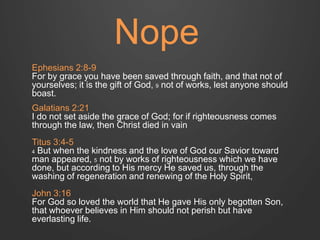 Nope 
Ephesians 2:8-9 
For by grace you have been saved through faith, and that not of 
yourselves; it is the gift of God, 9 not of works, lest anyone should 
boast. 
Galatians 2:21 
I do not set aside the grace of God; for if righteousness comes 
through the law, then Christ died in vain 
Titus 3:4-5 
4 But when the kindness and the love of God our Savior toward 
man appeared, 5 not by works of righteousness which we have 
done, but according to His mercy He saved us, through the 
washing of regeneration and renewing of the Holy Spirit, 
John 3:16 
For God so loved the world that He gave His only begotten Son, 
that whoever believes in Him should not perish but have 
everlasting life. 
 