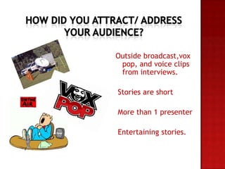Outside broadcast,vox
pop, and voice clips
from interviews.
Stories are short
More than 1 presenter
Entertaining stories.
 