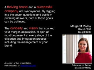 A thriving brand and a successful
company are synonymous. By digging
into the seven questions and dutifully
pursuing answers, both of these goals
can be achieved.
The curiosity and vision that sparked
your merger, acquisition, or spin-off
must be present at every stage of the
diligence and integration process—
including the management of your
brand.
Follow me on Twitter
@MargaretMolloy
Margaret Molloy
Global CMO
Siegel+Gale
A version of this presentation
first appeared on thecmoclub.com
 