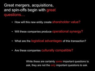 Great mergers, acquisitions,
and spin-offs begin with great
questions…
• How will this new entity create shareholder value?
• Will these companies produce operational synergy?
• What are the logistical advantages of this transaction?
• Are these companies culturally compatible?
While these are certainly some important questions to
ask, they are not the only important questions to ask.
 