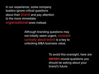 In our experience, some company
leaders ignore critical questions
about their brand and pay attention
to the more immediate
organizational ones instead.
Although branding questions may
not initially seem urgent, constant
curiosity about brand is a key to
unlocking M&A business value.
To avoid this oversight, here are
seven crucial questions you
should be asking about your
brand’s future.
 