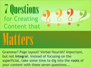 7Questions
for Creating
Content that
Grammar? Page layout? Verbal flourish? Important,
but not integral. Instead of focusing on the
superficial, take some time to dig into the roots of
your content with these seven questions...
 