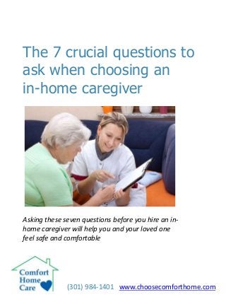 The 7 crucial questions to
ask when choosing an
in-home caregiver
(301) 984-1401 www.choosecomforthome.com
Asking these seven questions before you hire an in-
home caregiver will help you and your loved one
feel safe and comfortable
 