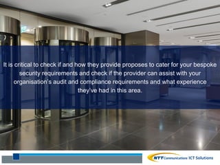 It is critical to check if and how they provide proposes to cater for your bespoke
security requirements and check if the provider can assist with your
organisation’s audit and compliance requirements and what experience
they’ve had in this area.
 