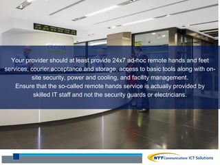 Your provider should at least provide 24x7 ad-hoc remote hands and feet
services, courier acceptance and storage, access to basic tools along with on-
site security, power and cooling, and facility management.
Ensure that the so-called remote hands service is actually provided by
skilled IT staff and not the security guards or electricians.
 