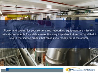 Question #7
What are the
historic power
and cooling
performance
of the data
centre?
Power and cooling for your servers and networking equipment are mission-
critical components for a data centre. It is very important to keep in mind that it
is NOT the service credits that makes you money but is the uptime.
 