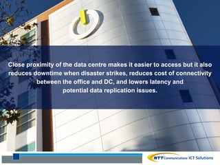 Close proximity of the data centre makes it easier to access but it also
reduces downtime when disaster strikes, reduces cost of connectivity
between the office and DC, and lowers latency and
potential data replication issues.
 