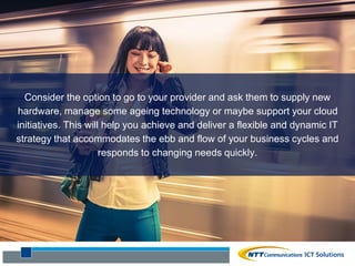 Consider the option to go to your provider and ask them to supply new
hardware, manage some ageing technology or maybe support your cloud
initiatives. This will help you achieve and deliver a flexible and dynamic IT
strategy that accommodates the ebb and flow of your business cycles and
responds to changing needs quickly.
 
