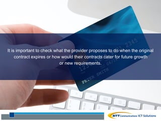 It is important to check what the provider proposes to do when the original
contract expires or how would their contracts cater for future growth
or new requirements.
 