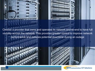 Choose a provider that owns and operates its network end-to-end to have full
visibility across the network. This provides greater control to improve network
performance and reduces potential downtime during an outage
 