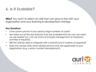 6. Is it Scalable?

Why? You want to select an LMS that can grow in line with your
organisation and your learning & develo...