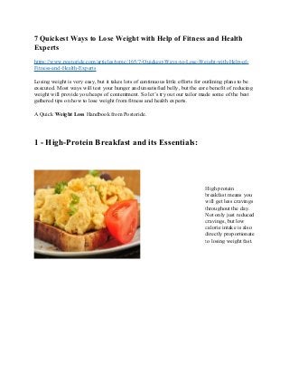 7 Quickest Ways to Lose Weight with Help of Fitness and Health
Experts
https://www.postoride.com/articles/topic/165/7-Quickest-Ways-to-Lose-Weight-with-Help-of-
Fitness-and-Health-Experts
Losing weight is very easy, but it takes lots of continuous little efforts for outlining plans to be
executed. Most ways will test your hunger and unsatisfied belly, but the core benefit of reducing
weight will provide you heaps of contentment. So let’s try out our tailor made some of the best
gathered tips on how to lose weight from fitness and health experts.
A Quick Weight Loss Handbook from Postoride.
1 - High-Protein Breakfast and its Essentials:
High protein
breakfast means you
will get less cravings
throughout the day.
Not only just reduced
cravings, but low
calorie intake is also
directly proportionate
to losing weight fast.
 