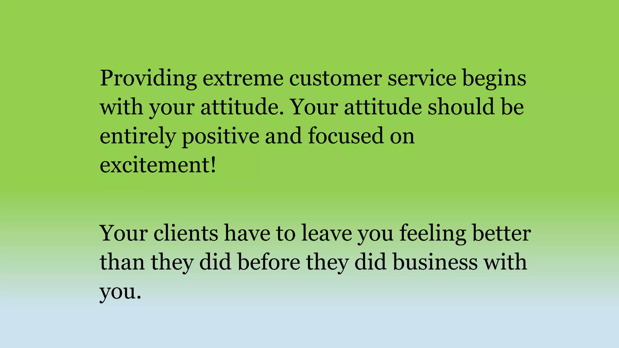 Providing extreme customer service begins
with your attitude. Your attitude should be
entirely positive and focused on
excitement!
Your clients have to leave you feeling better
than they did before they did business with
you.
 