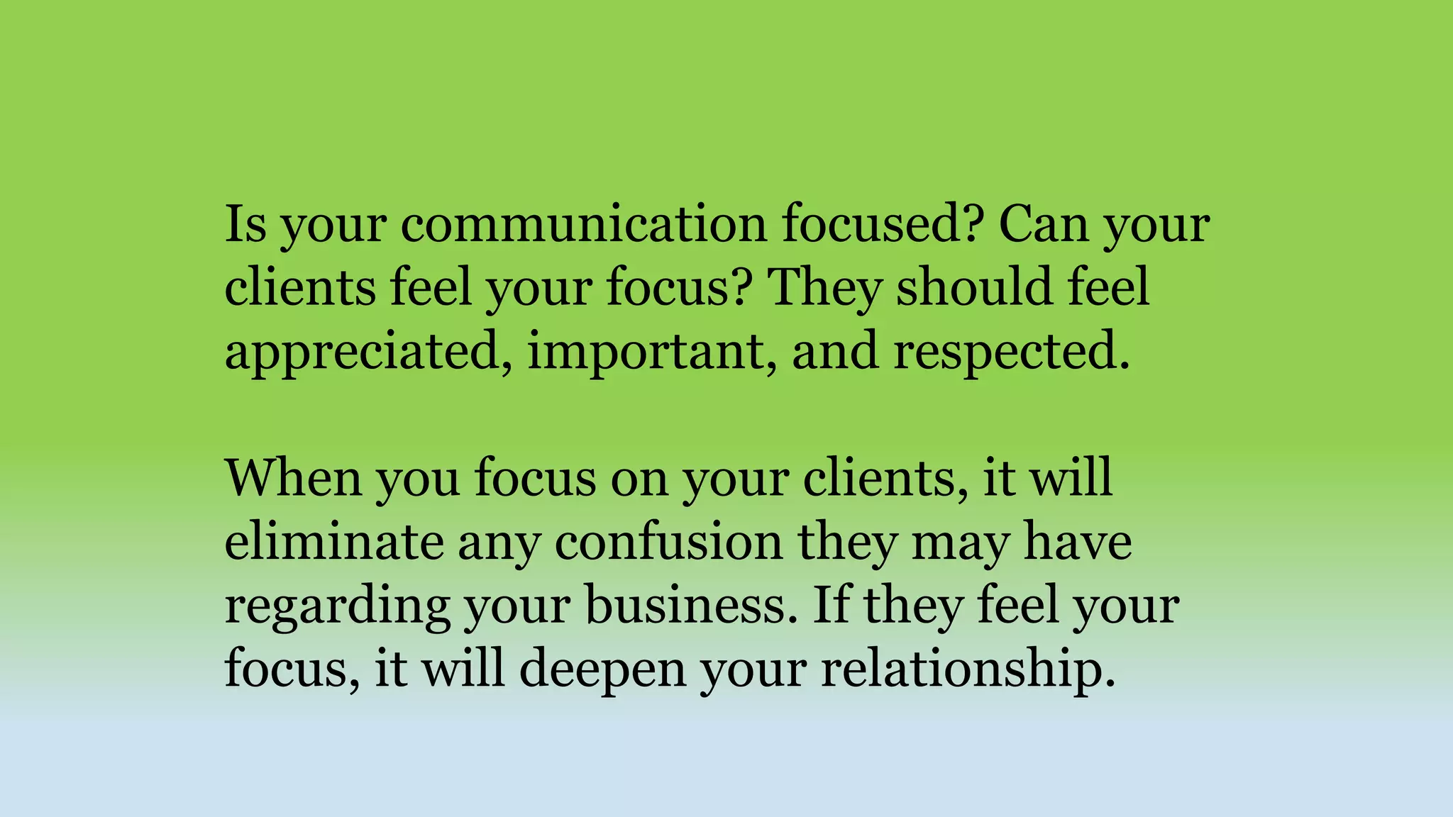Is your communication focused? Can your
clients feel your focus? They should feel
appreciated, important, and respected.
When you focus on your clients, it will
eliminate any confusion they may have
regarding your business. If they feel your
focus, it will deepen your relationship.
 