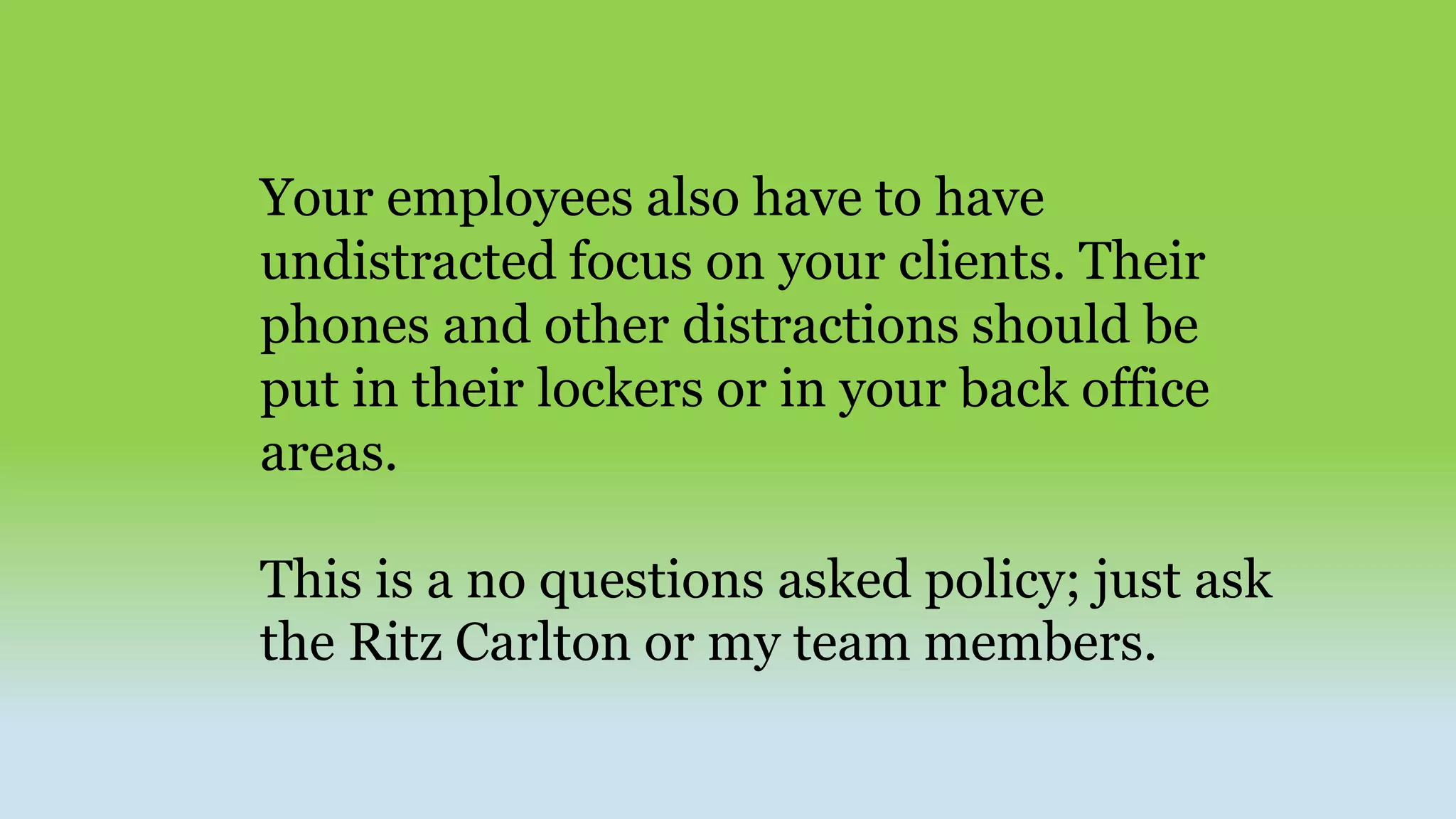 Your employees also have to have
undistracted focus on your clients. Their
phones and other distractions should be
put in their lockers or in your back office
areas.
This is a no questions asked policy; just ask
the Ritz Carlton or my team members.
 