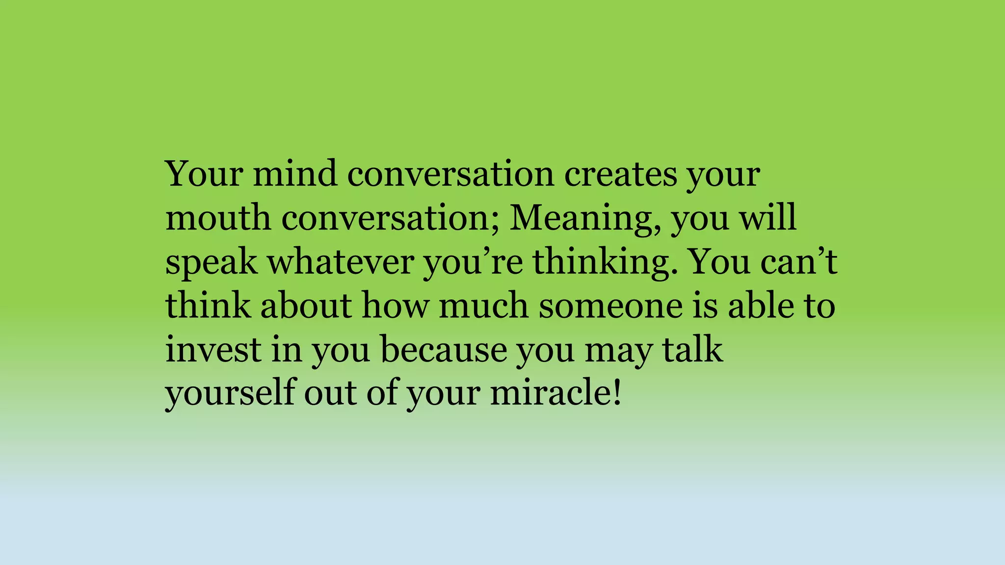 Your mind conversation creates your
mouth conversation; Meaning, you will
speak whatever you’re thinking. You can’t
think about how much someone is able to
invest in you because you may talk
yourself out of your miracle!
 